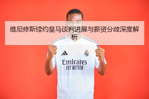 维尼修斯续约皇马谈判进展与薪资分歧深度解析